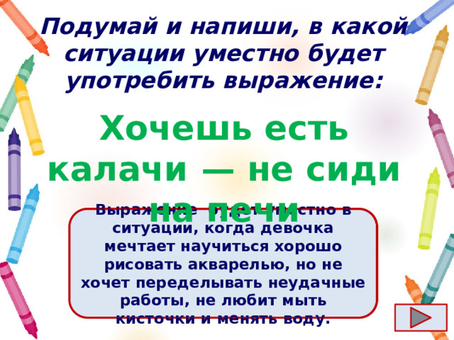 Подумай и напиши, в какой ситуации уместно будет употребить выражение: Хочешь есть калачи  — не сиди на печи Ответ  Выражение  будет уместно в ситуации, когда девочка мечтает научиться хорошо рисовать акварелью, но не хочет переделывать неудачные работы, не любит мыть кисточки и менять воду. 