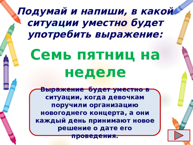 Подумай и напиши, в какой ситуации уместно будет употребить выражение: Семь пятниц на неделе Ответ  Выражение  будет уместно в ситуации, когда девочкам поручили организацию новогоднего концерта, а они каждый день принимают новое решение о дате его проведения. 