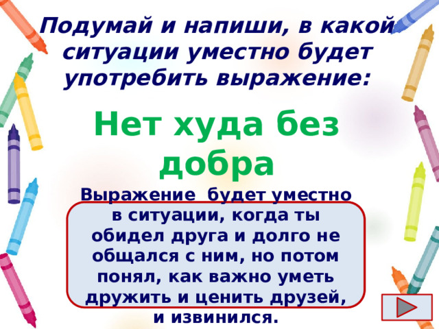 Подумай и напиши, в какой ситуации уместно будет употребить выражение: Нет худа без добра Ответ  Выражение  будет уместно в ситуации, когда ты обидел друга и долго не общался с ним, но потом понял, как важно уметь дружить и ценить друзей, и извинился. 
