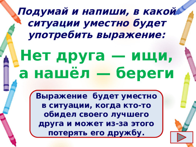Подумай и напиши, в какой ситуации уместно будет употребить выражение: Нет друга  — ищи, а нашёл  — береги Ответ  Выражение  будет уместно в ситуации, когда кто-то обидел своего лучшего друга и может из-за этого потерять его дружбу. 