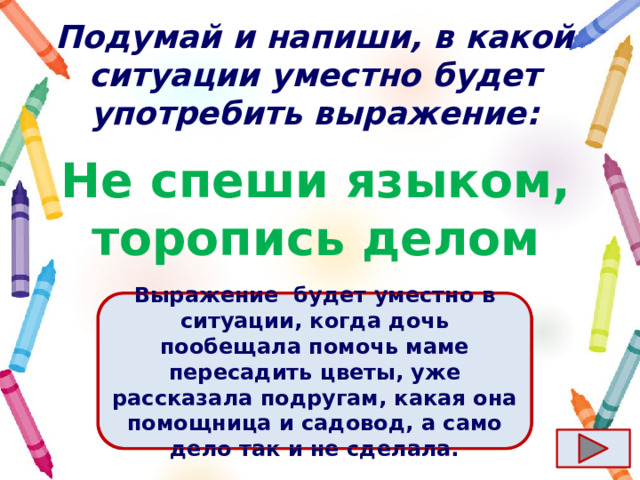 Подумай и напиши, в какой ситуации уместно будет употребить выражение: Не спеши языком, торопись делом Выражение  будет уместно в ситуации, когда дочь пообещала помочь маме пересадить цветы, уже рассказала подругам, какая она помощница и садовод, а само дело так и не сделала. Ответ  