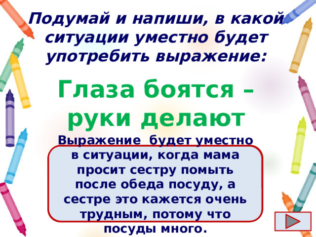 Подумай и напиши, в какой ситуации уместно будет употребить выражение: Глаза боятся – руки делают Ответ  Выражение  будет уместно в ситуации, когда мама просит сестру помыть после обеда посуду, а сестре это кажется очень трудным, потому что посуды много. 