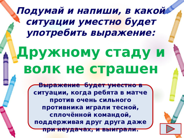 Подумай и напиши, в какой ситуации уместно будет употребить выражение: Дружному стаду и волк не страшен Ответ  Выражение  будет уместно в ситуации, когда ребята в матче против очень сильного противника играли тесной, сплочённой командой, поддерживая друг друга даже при неудачах, и выиграли. 