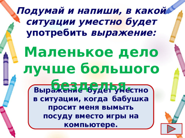 Подумай и напиши, в какой ситуации уместно будет употребить выражение: Маленькое дело лучше большого безделья. Ответ  Выражение  будет уместно в ситуации, когда   бабушка просит меня вымыть посуду вместо игры на компьютере. 