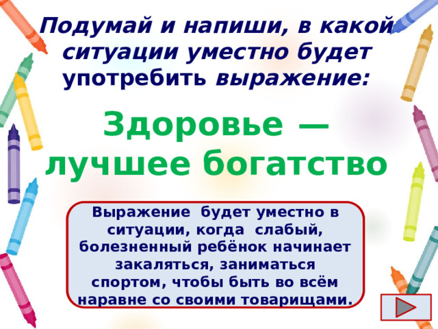 Подумай и напиши, в какой ситуации уместно будет употребить выражение: Здоровье  — лучшее богатство Ответ  Выражение  будет уместно в ситуации, когда  слабый, болезненный ребёнок начинает закаляться, заниматься спортом, чтобы быть во всём наравне со своими товарищами. 