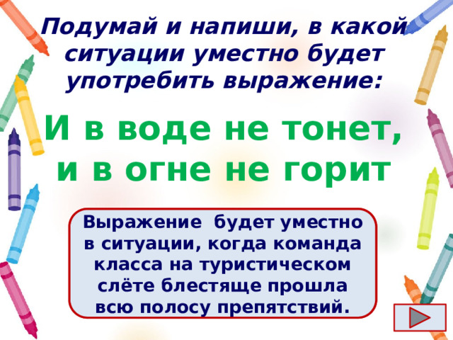 Подумай и напиши, в какой ситуации уместно будет употребить выражение: И в воде не тонет, и в огне не горит Ответ  Выражение  будет уместно в ситуации, когда команда класса на туристическом слёте блестяще прошла всю полосу препятствий. 