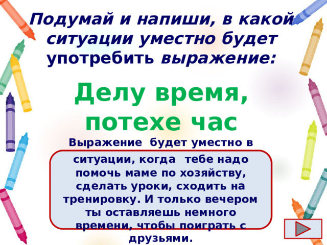 Подумай и напиши, в какой ситуации уместно будет употребить выражение: Делу время, потехе час Ответ  Выражение  будет уместно в ситуации, когда   тебе надо помочь маме по хозяйству, сделать уроки, сходить на тренировку. И только вечером ты оставляешь немного времени, чтобы поиграть с друзьями. 