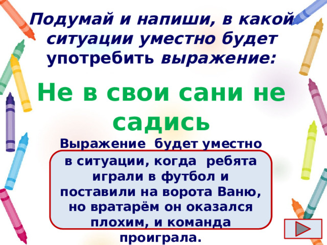 Подумай и напиши, в какой ситуации уместно будет употребить выражение: Не в свои сани не садись Ответ  Выражение  будет уместно в ситуации, когда   ребята играли в футбол и поставили на ворота Ваню, но вратарём он оказался плохим, и команда проиграла. 