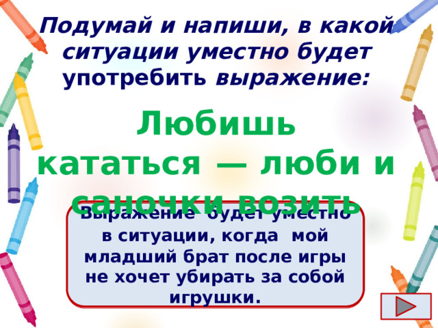 Подумай и напиши, в какой ситуации уместно будет употребить выражение: Любишь кататься  — люби и саночки возить Ответ  Выражение  будет уместно в ситуации, когда   мой младший брат после игры не хочет убирать за собой игрушки. 