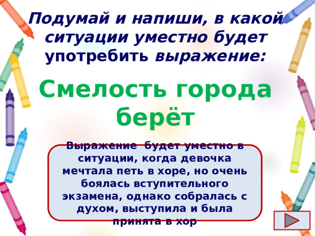 Подумай и напиши, в какой ситуации уместно будет употребить выражение: Смелость города берёт Ответ  Выражение  будет уместно в ситуации, когда девочка мечтала петь в хоре, но очень боялась вступительного экзамена, однако собралась с духом, выступила и была принята в хор 