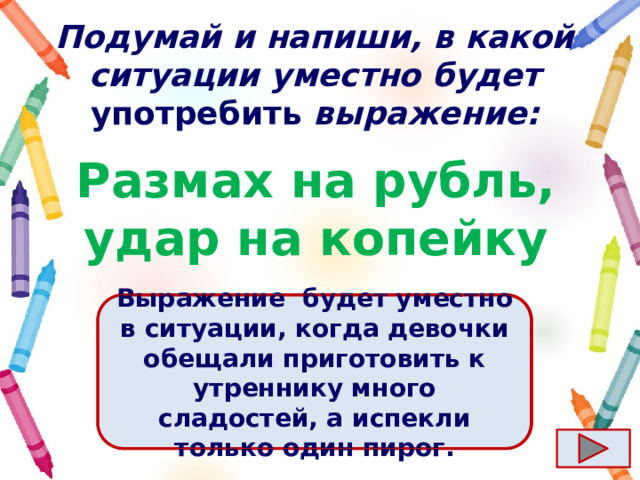 Подумай и напиши, в какой ситуации уместно будет употребить выражение: Размах на рубль, удар на копейку Ответ  Выражение  будет уместно в ситуации, когда девочки обещали приготовить к утреннику много сладостей, а испекли только один пирог. 