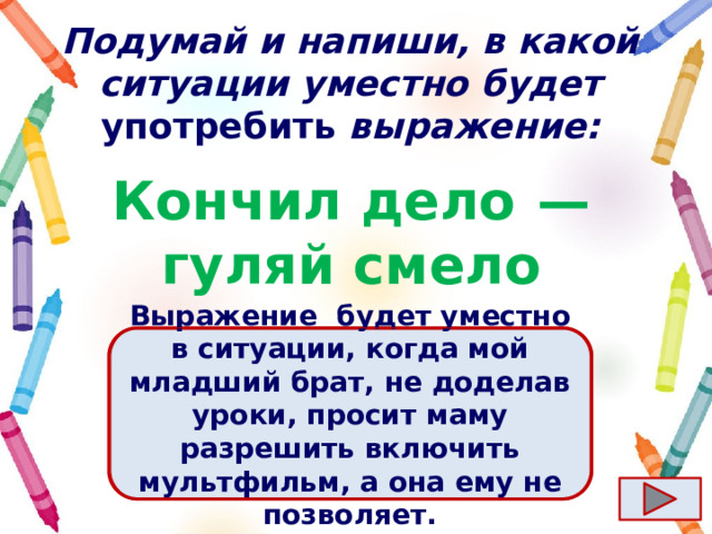 Подумай и напиши, в какой ситуации уместно будет употребить выражение: Кончил дело  — гуляй смело Ответ  Выражение  будет уместно в ситуации, когда мой младший брат, не доделав уроки, просит маму разрешить включить мультфильм, а она ему не позволяет. 