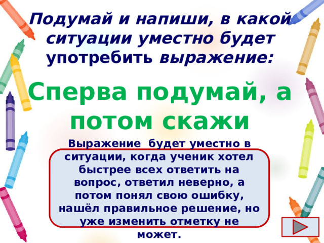 Подумай и напиши, в какой ситуации уместно будет употребить выражение: Сперва подумай, а потом скажи Ответ  Выражение  будет уместно в ситуации, когда ученик хотел быстрее всех ответить на вопрос, ответил неверно, а потом понял свою ошибку, нашёл правильное решение, но уже изменить отметку не может. 