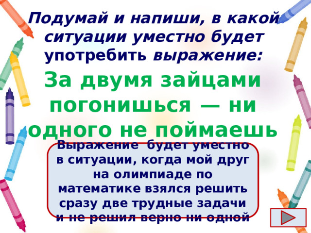Подумай и напиши, в какой ситуации уместно будет употребить выражение: За двумя зайцами погонишься  — ни одного не поймаешь Ответ  Выражение  будет уместно в ситуации, когда мой друг на олимпиаде по математике взялся решить сразу две трудные задачи и не решил верно ни одной 