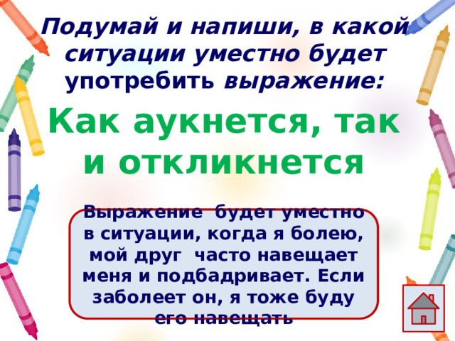 Подумай и напиши, в какой ситуации уместно будет употребить выражение: Как аукнется, так и откликнется Ответ  Выражение  будет уместно в ситуации, когда я болею, мой друг часто навещает меня и подбадривает. Если заболеет он, я тоже буду его навещать 