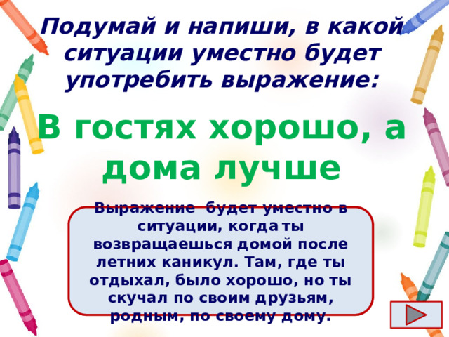 Подумай и напиши, в какой ситуации уместно будет употребить выражение: В гостях хорошо, а дома лучше Ответ  Выражение  будет уместно в ситуации, когда  ты возвращаешься домой после летних каникул. Там, где ты отдыхал, было хорошо, но ты скучал по своим друзьям, родным, по своему дому. 