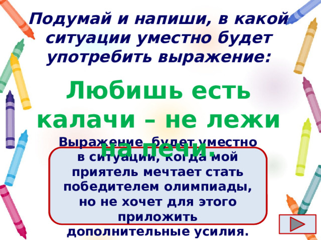 Подумай и напиши, в какой ситуации уместно будет употребить выражение: Любишь есть калачи – не лежи на печи. Ответ  Выражение  будет уместно в ситуации, когда мой приятель мечтает стать победителем олимпиады, но не хочет для этого приложить дополнительные усилия. 