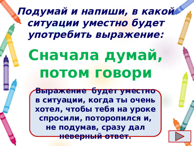 Подумай и напиши, в какой ситуации уместно будет употребить выражение: Сначала думай, потом говори Ответ  Выражение  будет уместно в ситуации, когда ты очень хотел, чтобы тебя на уроке спросили, поторопился и, не подумав, сразу дал неверный ответ. 