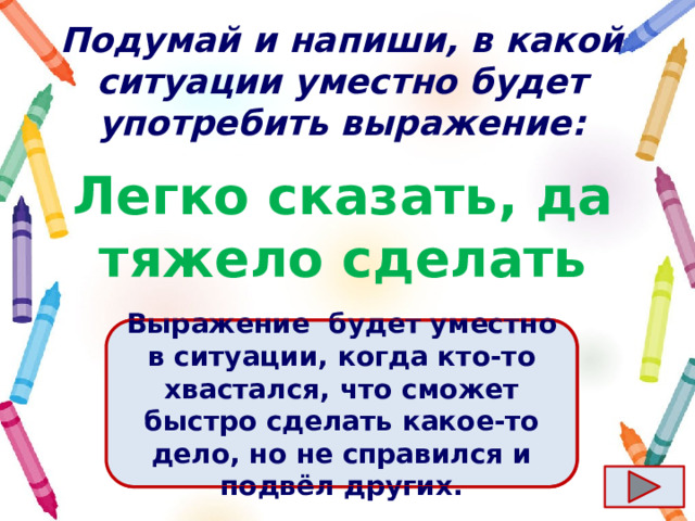 Подумай и напиши, в какой ситуации уместно будет употребить выражение: Легко сказать, да тяжело сделать Ответ  Выражение  будет уместно в ситуации, когда кто-то хвастался, что сможет быстро сделать какое-то дело, но не справился и подвёл других. 