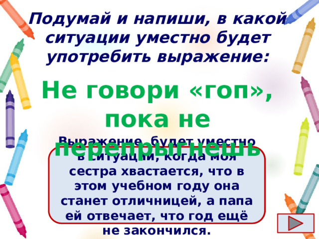 Подумай и напиши, в какой ситуации уместно будет употребить выражение: Не говори «гоп», пока не перепрыгнешь Ответ  Выражение  будет уместно в ситуации, когда моя сестра хвастается, что в этом учебном году она станет отличницей, а папа ей отвечает, что год ещё не закончился. 