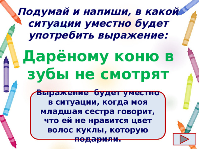 Подумай и напиши, в какой ситуации уместно будет употребить выражение: Дарёному коню в зубы не смотрят Ответ  Выражение  будет уместно в ситуации, когда моя младшая сестра говорит, что ей не нравится цвет волос куклы, которую подарили. 