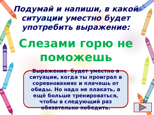 Подумай и напиши, в какой ситуации уместно будет употребить выражение: Слезами горю не поможешь Ответ  Выражение  будет уместно в ситуации, когда ты проиграл в соревнованиях и плачешь от обиды. Но надо не плакать, а ещё больше тренироваться, чтобы в следующий раз обязательно победить. 