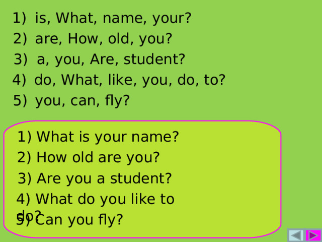 is, What, name, your? 1) 2) are, How, old, you? 3) a, you, Are, student? 4) do, What, like, you, do, to? 5) you, can, fly? 1 ) What is your name? 2) How old are you? 3) Are you a student? 4) What do you like to do? 5) Can you fly? 