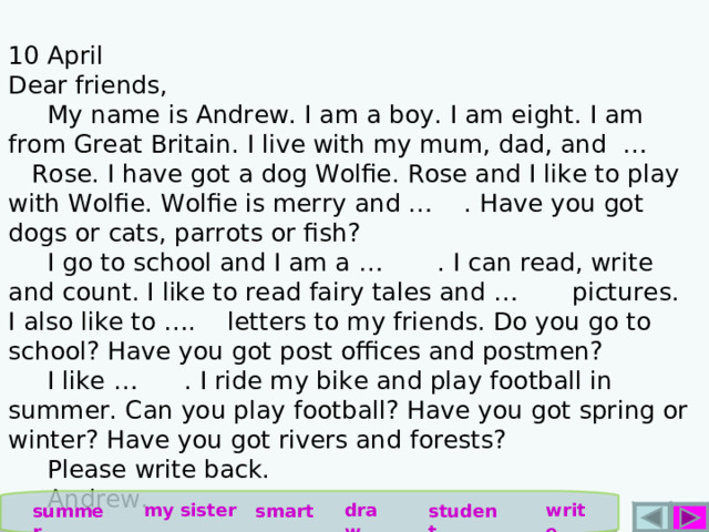  10 April Dear friends,  My name is Andrew. I am a boy. I am eight. I am from Great Britain. I live with my mum, dad, and … Rose. I have got a dog Wolfie. Rose and I like to play with Wolfie. Wolfie is merry and … . Have you got dogs or cats, parrots or fish?  I go to school and I am a … . I can read, write and count. I like to read fairy tales and … pictures. I also like to …. letters to my friends. Do you go to school? Have you got post offices and postmen?  I like … . I ride my bike and play football in summer. Can you play football? Have you got spring or winter? Have you got rivers and forests?  Please write back.  Andrew. write draw my sister summer smart student 