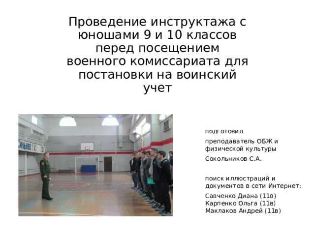 Проведение инструктажа с юношами 9 и 10 классов перед посещением военного комиссариата для постановки на воинский учет подготовил преподаватель ОБЖ и физической культуры Сокольников С.А. поиск иллюстраций и документов в сети Интернет: Савченко Диана (11в)  Карпенко Ольга (11в)  Маклаков Андрей (11в) 