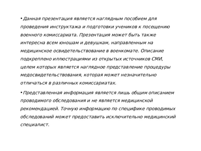 Данная презентация является наглядным пособием для проведения инструктажа и подготовки учеников к посещению военного комиссариата. Презентация может быть также интересна всем юношам и девушкам, направленным на медицинское освидетельствование в военкомате. Описание подкреплено иллюстрациями из открытых источников СМИ, целем которых является наглядное представление процедуры медосвидетельствования, которая может незначительно отличаться в различных комиссариатах. Представленная информация является лишь общим описанием проводимого обследования и не является медицинской рекомендацией. Точную информацию по специфике проводимых обследований может предоставить исключительно медицинский специалист. 