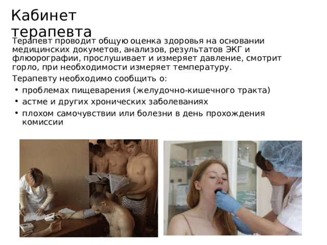 Кабинет терапевта Терапевт проводит общую оценка здоровья на основании медицинских докуметов, анализов, результатов ЭКГ и флюорографии, прослушивает и измеряет давление, смотрит горло, при необходимости измеряет температуру. Терапевту необходимо сообщить о: проблемах пищеварения (желудочно-кишечного тракта) астме и других хронических заболеваниях плохом самочувствии или болезни в день прохождения комиссии 