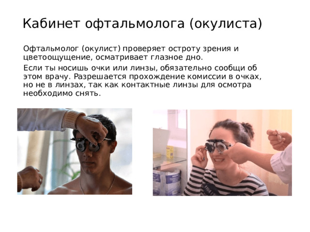Кабинет офтальмолога (окулиста) Офтальмолог (окулист) проверяет остроту зрения и цветоощущение, осматривает глазное дно. Если ты носишь очки или линзы, обязательно сообщи об этом врачу. Разрешается прохождение комиссии в очках, но не в линзах, так как контактные линзы для осмотра необходимо снять. 