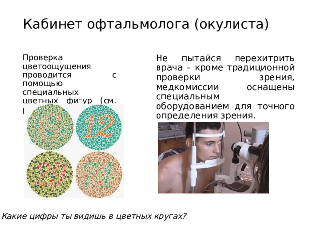 Кабинет офтальмолога (окулиста) Проверка цветоощущения проводится с помощью специальных цветных фигур (см. рисунок) Не пытайся перехитрить врача – кроме традиционной проверки зрения, медкомиссии оснащены специальным оборудованием для точного определения зрения. Какие цифры ты видишь в цветных кругах? 