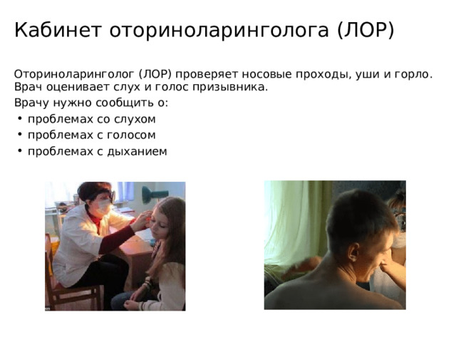 Кабинет оториноларинголога (ЛОР) Оториноларинголог (ЛОР) проверяет носовые проходы, уши и горло. Врач оценивает слух и голос призывника. Врачу нужно сообщить о: проблемах со слухом проблемах с голосом проблемах с дыханием 