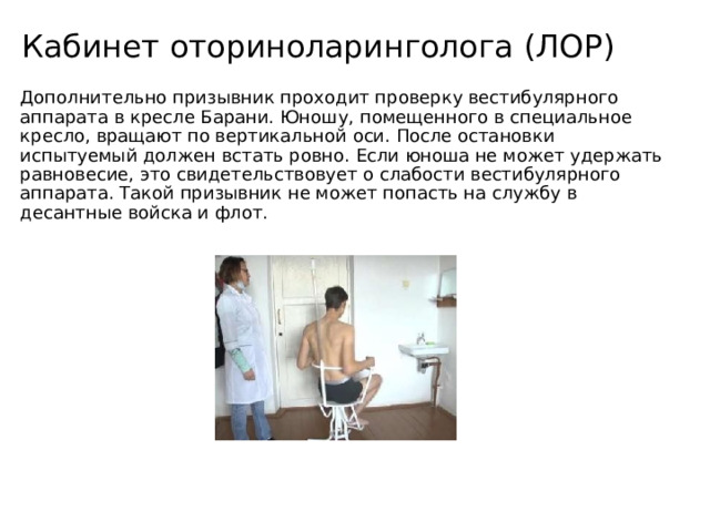 Кабинет оториноларинголога (ЛОР) Дополнительно призывник проходит проверку вестибулярного аппарата в кресле Барани. Юношу, помещенного в специальное кресло, вращают по вертикальной оси. После остановки испытуемый должен встать ровно. Если юноша не может удержать равновесие, это свидетельствовует о слабости вестибулярного аппарата. Такой призывник не может попасть на службу в десантные войска и флот. 