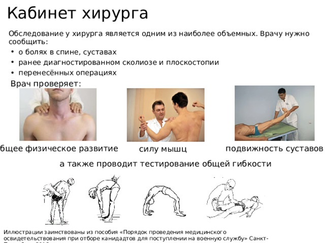 Кабинет хирурга Обследование у хирурга является одним из наиболее объемных. Врачу нужно сообщить: о болях в спине, суставах ранее диагностированном сколиозе и плоскостопии перенесённых операциях Врач проверяет: подвижность суставов общее физическое развитие силу мышц а также проводит тестирование общей гибкости Иллюстрации заимствованы из пособия «Порядок проведения медицинского освидетельствования при отборе канидадтов для поступлении на военную службу» Санкт-Петербург 2012 г. 