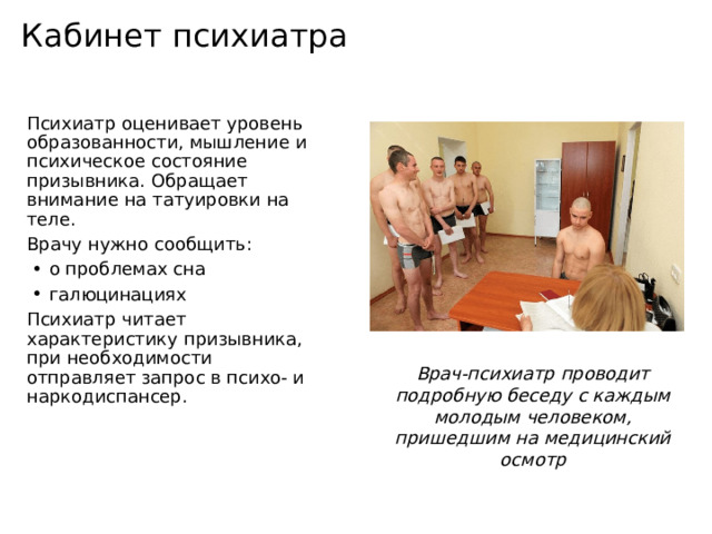 Кабинет психиатра Психиатр оценивает уровень образованности, мышление и психическое состояние призывника. Обращает внимание на татуировки на теле. Врачу нужно сообщить: о проблемах сна галюцинациях Психиатр читает характеристику призывника, при необходимости отправляет запрос в психо- и наркодиспансер. Врач-психиатр проводит подробную беседу с каждым молодым человеком, пришедшим на медицинский осмотр 