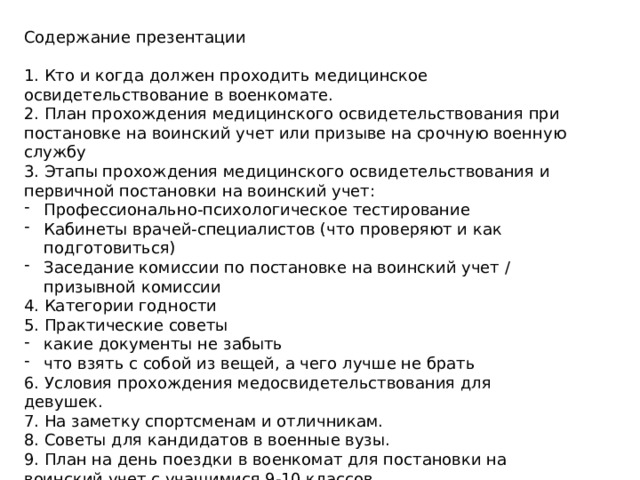 Содержание презентации 1. Кто и когда должен проходить медицинское освидетельствование в военкомате. 2. План прохождения медицинского освидетельствования при постановке на воинский учет или призыве на срочную военную службу 3. Этапы прохождения медицинского освидетельствования и первичной постановки на воинский учет: Профессионально-психологическое тестирование Кабинеты врачей-специалистов (что проверяют и как подготовиться) Заседание комиссии по постановке на воинский учет / призывной комиссии 4. Категории годности 5. Практические советы какие документы не забыть что взять с собой из вещей, а чего лучше не брать 6. Условия прохождения медосвидетельствования для девушек. 7. На заметку спортсменам и отличникам. 8. Советы для кандидатов в военные вузы. 9. План на день поездки в военкомат для постановки на воинский учет с учащимися 9-10 классов. 10. Приписное удостоверение. 