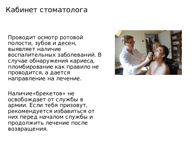 Кабинет стоматолога Проводит осмотр ротовой полости, зубов и десен, выявляет наличие воспалительных заболеваний. В случае обнаружения кариеса, пломбирование как правило не проводится, а дается направление на лечение. Наличие«брекетов» не освобождает от службы в армии. Если тебя призовут, рекомендуется избавиться от них перед началом службы и продолжить лечение после возвращения. 