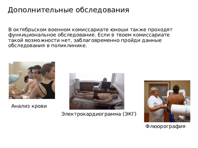 Дополнительные обследования В октябрьском военном комиссариате юноши также проходят функициональное обследование. Если в твоем комиссариате такой возможности нет, заблаговременно пройди данные обследования в поликлинике. Анализ крови Электрокардиограмма (ЭКГ) Флюорография 