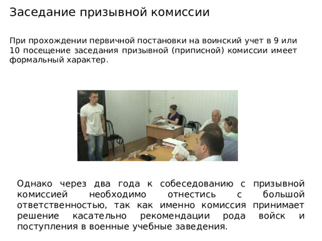 Заседание призывной комиссии При прохождении первичной постановки на воинский учет в 9 или 10 посещение заседания призывной (приписной) комиссии имеет формальный характер. Однако через два года к собеседованию с призывной комиссией необходимо отнестись с большой ответственностью, так как именно комиссия принимает решение касательно рекомендации рода войск и поступления в военные учебные заведения. 
