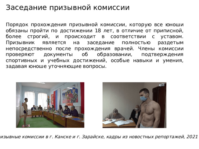 Заседание призывной комиссии Порядок прохождения призывной комиссии, которую все юноши обязаны пройти по достижении 18 лет, в отличие от приписной, более строгий, и происходит в соответствии с уставом. Призывник является на заседание полностью раздетым непосредственно после прохождения врачей. Члены комиссии проверяют документы об образовании, подтверждения спортивных и учебных достижений, особые навыки и умения, задавая юноше уточняющие вопросы. Призывные комиссии в г. Канске и г. Зарайске, кадры из новостных репортажей, 2021 г. 