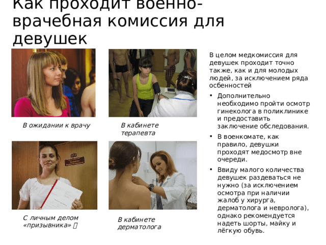 Как проходит военно-врачебная комиссия для девушек В целом медкомиссия для девушек проходит точно также, как и для молодых людей, за исключением ряда осбенностей Дополнительно необходимо пройти осмотр гинеколога в поликлинике и предоставить заключение обследования. В военкомате, как правило, девушки проходят медосмотр вне очереди. Ввиду малого количества девушек раздеваться не нужно (за исключением осмотра при наличии жалоб у хирурга, дерматолога и невролога), однако рекомендуется надеть шорты, майку и лёгкую обувь. В ожидании к врачу В кабинете терапевта С личным делом «призывника»  В кабинете дерматолога 