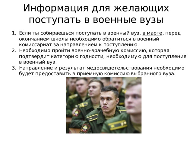 Информация для желающих поступать в военные вузы Если ты собираешься поступать в военный вуз, в марте , перед окончанием школы необходимо обратиться в военный комиссариат за направлением к поступлению. Необходимо пройти военно-врачебную комиссию, которая подтвердит категорию годности, необходимую для поступления в военный вуз. Направление и результат медосвидетельствования необходимо будет предоставить в приемную комиссию выбранного вуза. 