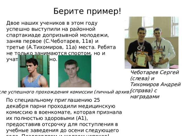 Берите пример! Двое наших учеников в этом году успешно выступили на районной спартакиаде допризывной молодежи, заняв первое (С.Чеботарев, 11в) и третье (А.Тихомиров, 11а) места. Ребята не только занимаются спортом, но и учатся на отлично. Чеботарев Сергей (слева) и Тихомиров Андрей (справа) с наградами После успешного прохождения комиссии (личный архив) По специальному приглашению 25 декабря парни проходили медицинскую комиссию в военкомате, которая признала их полностью здоровыми (А1), предоставив отсрочку для поступления в учебные заведения до осени следующего года. Поздравляем и желаем успехов! 