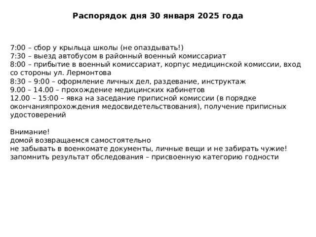 Распорядок дня 30 января 2025 года 7:00 – сбор у крыльца школы (не опаздывать!) 7:30 – выезд автобусом в районный военный комиссариат 8:00 – прибытие в военный комиссариат, корпус медицинской комиссии, вход со стороны ул. Лермонтова 8:30 – 9:00 – оформление личных дел, раздевание, инструктаж 9.00 – 14.00 – прохождение медицинских кабинетов 12.00 – 15:00 – явка на заседание приписной комиссии (в порядке окончанияпрохождения медосвидетельствования), получение приписных удостоверений Внимание! домой возвращаемся самостоятельно не забывать в военкомате документы, личные вещи и не забирать чужие! запомнить результат обследования – присвоенную категорию годности 