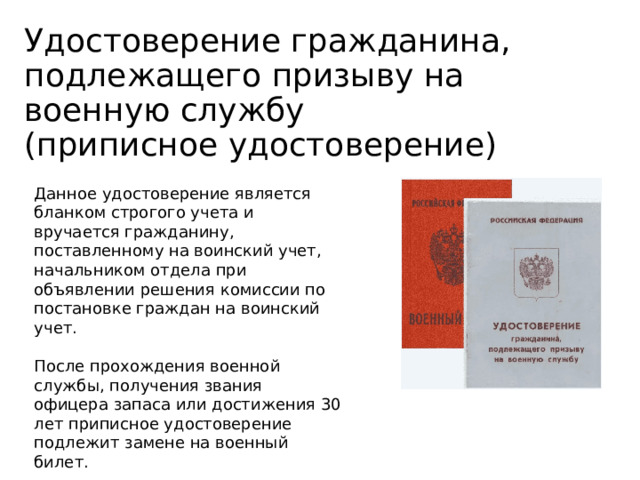 Удостоверение гражданина, подлежащего призыву на военную службу  (приписное удостоверение) Данное удостоверение является бланком строгого учета и вручается гражданину, поставленному на воинский учет, начальником отдела при объявлении решения комиссии по постановке граждан на воинский учет. После прохождения военной службы, получения звания офицера запаса или достижения 30 лет приписное удостоверение подлежит замене на военный билет. 