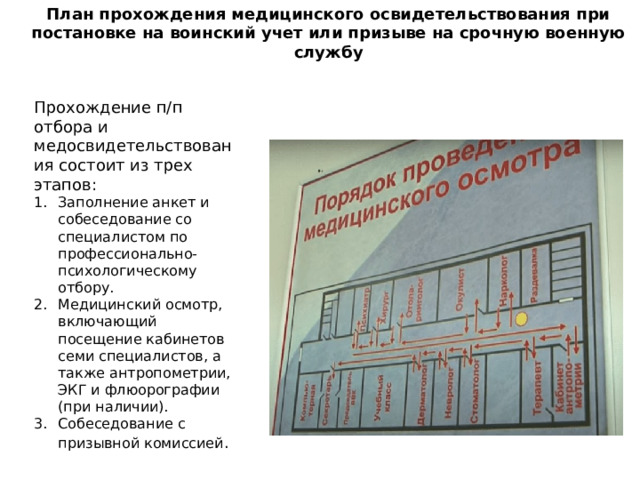 План прохождения медицинского освидетельствования при постановке на воинский учет или призыве на срочную военную службу Прохождение п/п отбора и медосвидетельствования состоит из трех этапов: Заполнение анкет и собеседование со специалистом по профессионально-психологическому отбору. Медицинский осмотр, включающий посещение кабинетов семи специалистов, а также антропометрии, ЭКГ и флюорографии (при наличии). Собеседование с призывной комиссией . 