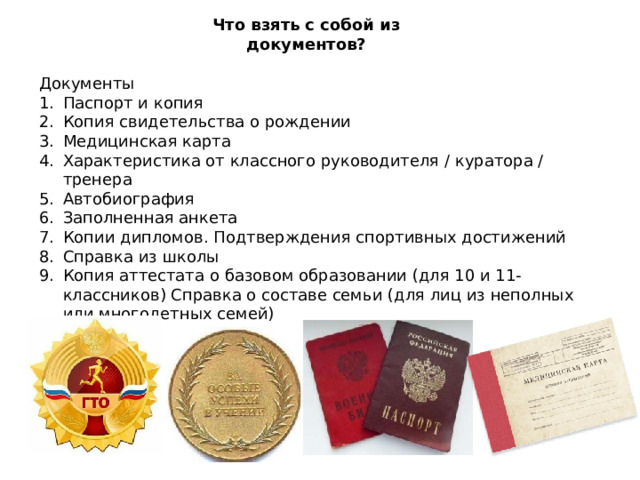 Что взять с собой из документов? Документы Паспорт и копия Копия свидетельства о рождении Медицинская карта Характеристика от классного руководителя / куратора / тренера Автобиография Заполненная анкета Копии дипломов. Подтверждения спортивных достижений Справка из школы Копия аттестата о базовом образовании (для 10 и 11-классников) Справка о составе семьи (для лиц из неполных или многодетных семей) 