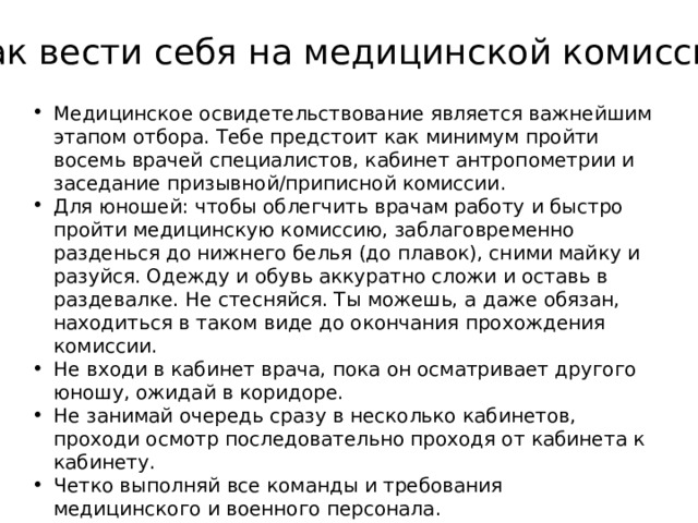 Как вести себя на медицинской комиссии Медицинское освидетельствование является важнейшим этапом отбора. Тебе предстоит как минимум пройти восемь врачей специалистов, кабинет антропометрии и заседание призывной/приписной комиссии. Для юношей: чтобы облегчить врачам работу и быстро пройти медицинскую комиссию, заблаговременно разденься до нижнего белья (до плавок), сними майку и разуйся. Одежду и обувь аккуратно сложи и оставь в раздевалке. Не стесняйся. Ты можешь, а даже обязан, находиться в таком виде до окончания прохождения комиссии. Не входи в кабинет врача, пока он осматривает другого юношу, ожидай в коридоре. Не занимай очередь сразу в несколько кабинетов, проходи осмотр последовательно проходя от кабинета к кабинету. Четко выполняй все команды и требования медицинского и военного персонала. 